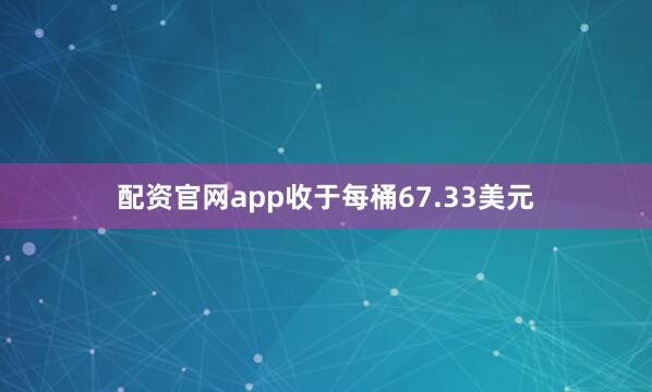 配资官网app收于每桶67.33美元