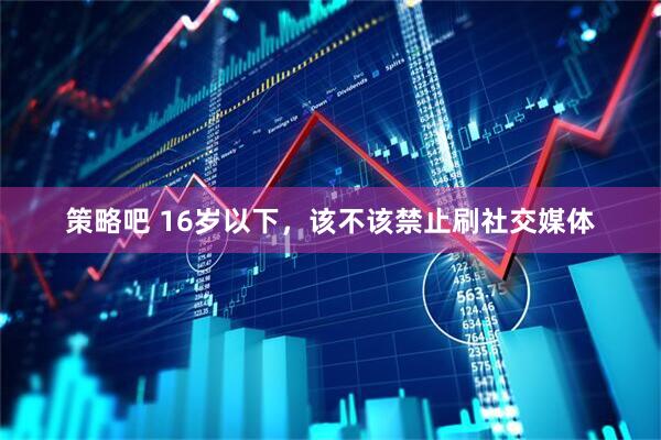 策略吧 16岁以下，该不该禁止刷社交媒体