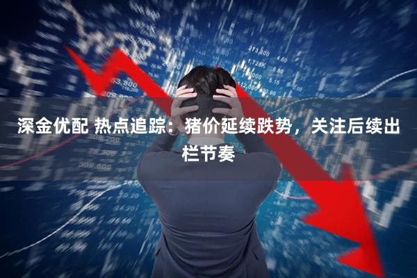 深金优配 热点追踪：猪价延续跌势，关注后续出栏节奏
