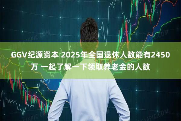 GGV纪源资本 2025年全国退休人数能有2450万 一起了解一下领取养老金的人数