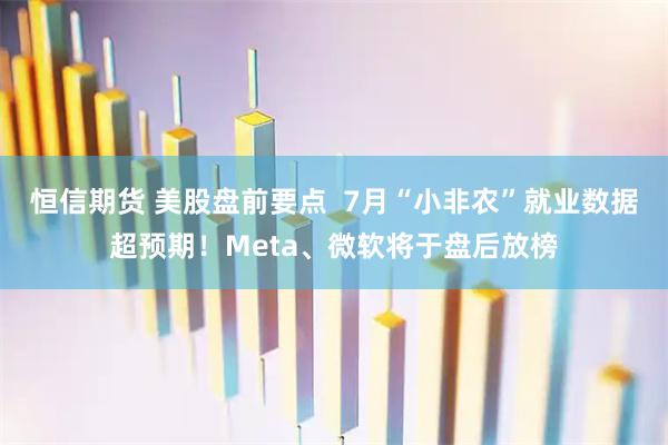 恒信期货 美股盘前要点 7月“小非农”就业数据超预期!Meta、微软将于盘后放榜
