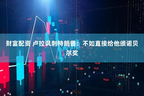 财富配资 卢拉讽刺特朗普：不如直接给他颁诺贝尔奖