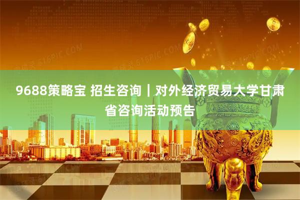 9688策略宝 招生咨询｜对外经济贸易大学甘肃省咨询活动预告