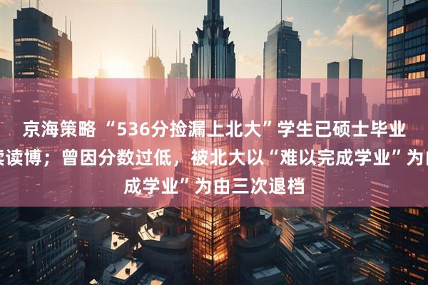 京海策略 “536分捡漏上北大”学生已硕士毕业，打算继续读博；曾因分数过低，被北大以“难以完成学业”为由三次退档