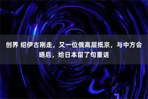 创界 绍伊古刚走，又一位俄高层抵京，与中方会晤后，给日本留了句重话