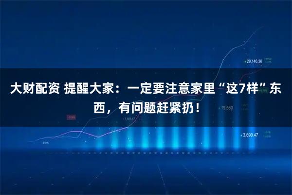 大财配资 提醒大家:一定要注意家里“这7样”东西,有问题赶紧扔!