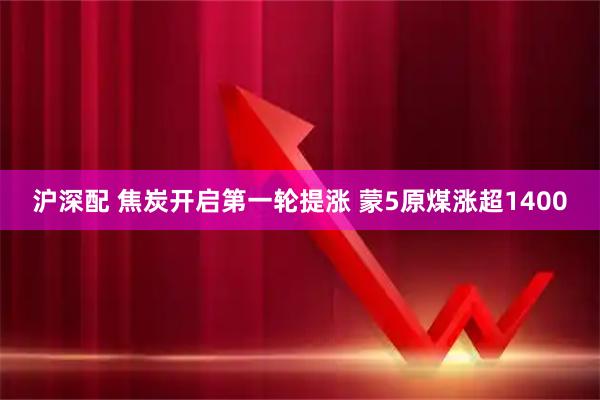沪深配 焦炭开启第一轮提涨 蒙5原煤涨超1400