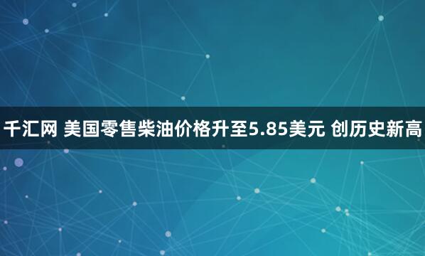 千汇网 美国零售柴油价格升至5.85美元 创历史新高