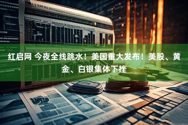 红启网 今夜全线跳水！美国重大发布！美股、黄金、白银集体下挫
