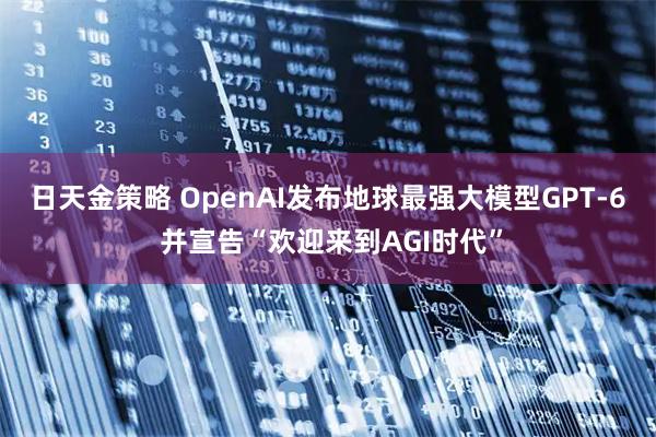 日天金策略 OpenAI发布地球最强大模型GPT-6 并宣告“欢迎来到AGI时代”